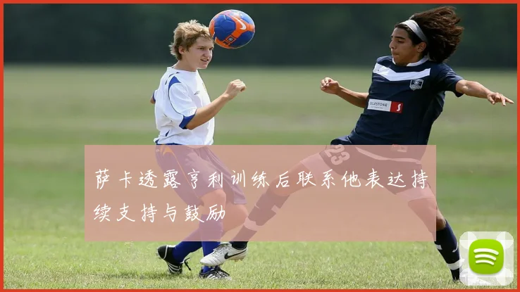 萨卡透露亨利训练后联系他表达持续支持与鼓励