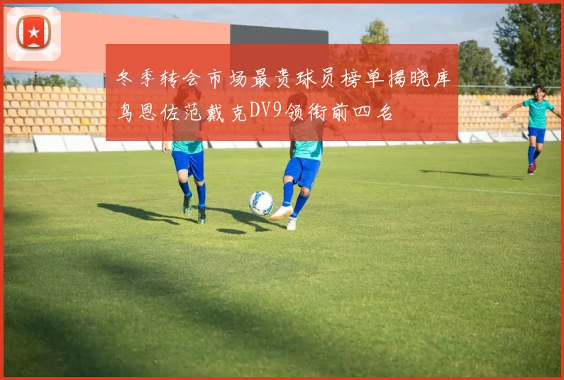 冬季转会市场最贵球员榜单揭晓库鸟恩佐范戴克DV9领衔前四名