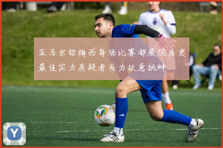 亚马尔称梅西每场比赛都展现历史最佳实力质疑者或为故意挑衅