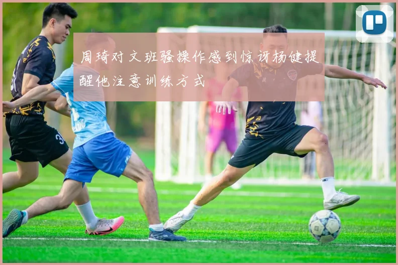 周琦对文班骚操作感到惊讶杨健提醒他注意训练方式