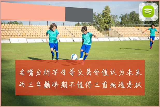 名嘴分析字母哥交易价值认为未来两三年巅峰期不值得三首轮选秀权