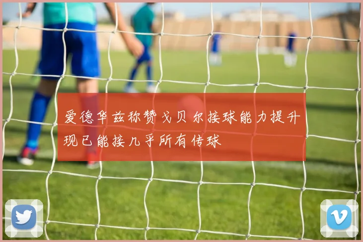 爱德华兹称赞戈贝尔接球能力提升现已能接几乎所有传球