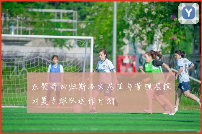 东契奇回归斯洛文尼亚与管理层探讨夏季球队运作计划