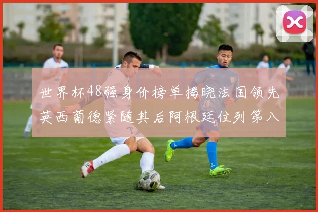 世界杯48强身价榜单揭晓法国领先英西葡德紧随其后阿根廷位列第八
