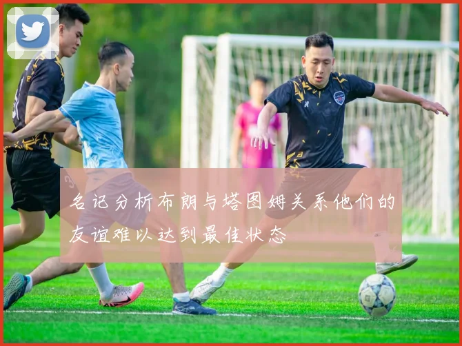 名记分析布朗与塔图姆关系他们的友谊难以达到最佳状态
