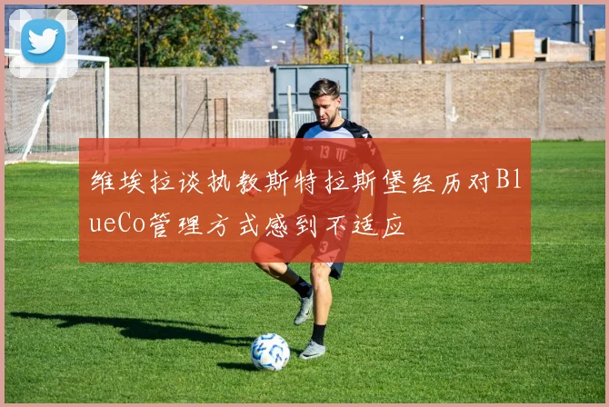 维埃拉谈执教斯特拉斯堡经历对BlueCo管理方式感到不适应