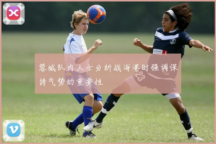 蓉城队内人士分析战海港时强调保持气势的重要性