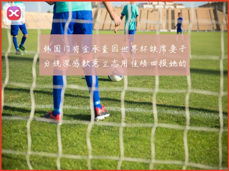 韩国门将金承奎因世界杯缺席妻子分娩深感歉意立志用佳绩回报她的支持
