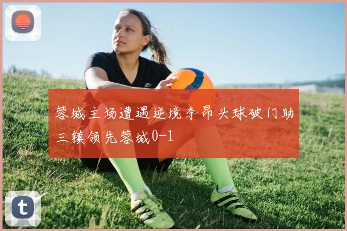 蓉城主场遭遇逆境李昂头球破门助三镇领先蓉城0-1