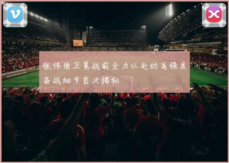 张伟丽卫冕战前全力以赴的高强度备战细节首次揭秘