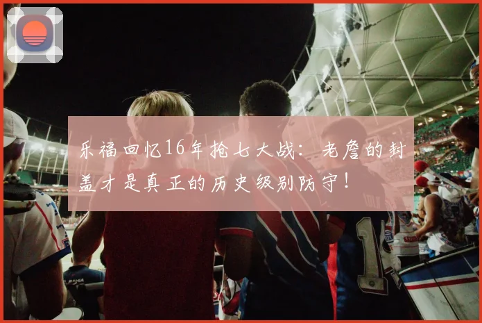 乐福回忆16年抢七大战：老詹的封盖才是真正的历史级别防守！