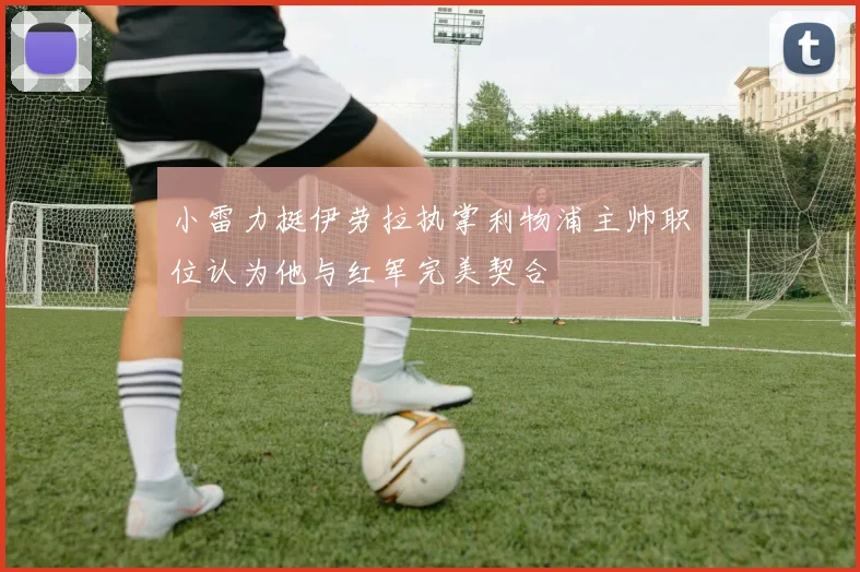 小雷力挺伊劳拉执掌利物浦主帅职位认为他与红军完美契合
