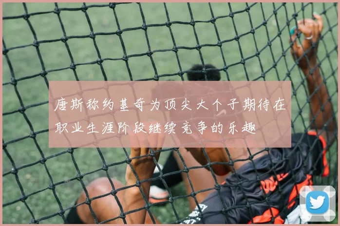 唐斯称约基奇为顶尖大个子期待在职业生涯阶段继续竞争的乐趣
