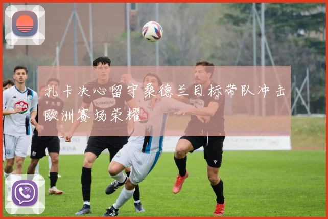 扎卡决心留守桑德兰目标带队冲击欧洲赛场荣耀