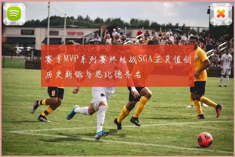 赛季MVP系列赛终结战SGA正负值创历史新低与恩比德齐名