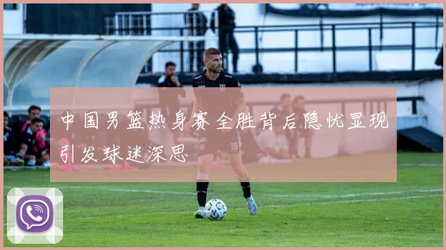 中国男篮热身赛全胜背后隐忧显现引发球迷深思