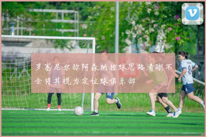 罗塞尼尔称阿森纳控球思路清晰不会将其视为定位球俱乐部