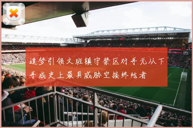 追梦引领文班镇守禁区对手无从下手成史上最具威胁空接终结者