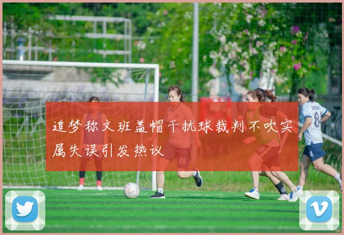 追梦称文班盖帽干扰球裁判不吹实属失误引发热议