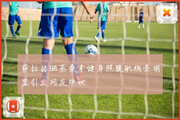 萨拉赫晒蒸桑拿健身照腹肌线条明显引发网友热议