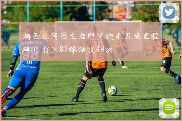 梅西迈阿密生涯即将迎来百场里程碑已打入85球助攻44次