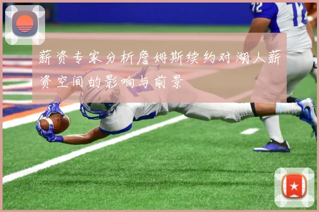 薪资专家分析詹姆斯续约对湖人薪资空间的影响与前景
