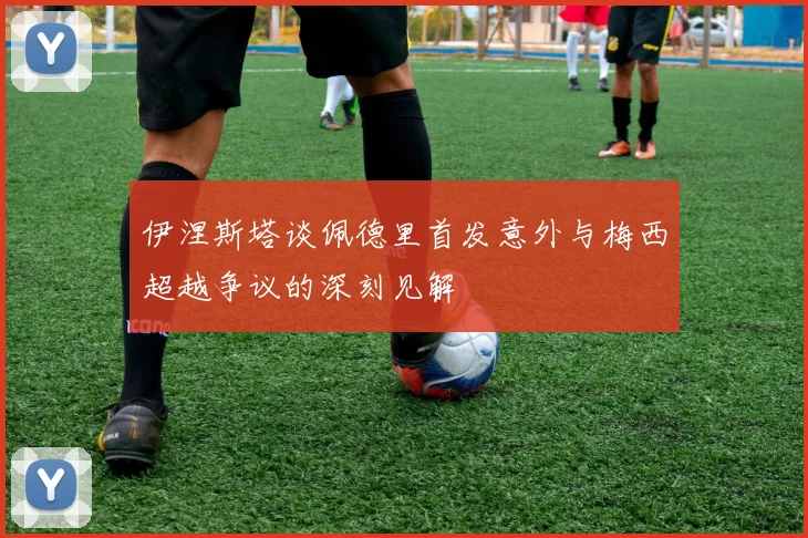 伊涅斯塔谈佩德里首发意外与梅西超越争议的深刻见解