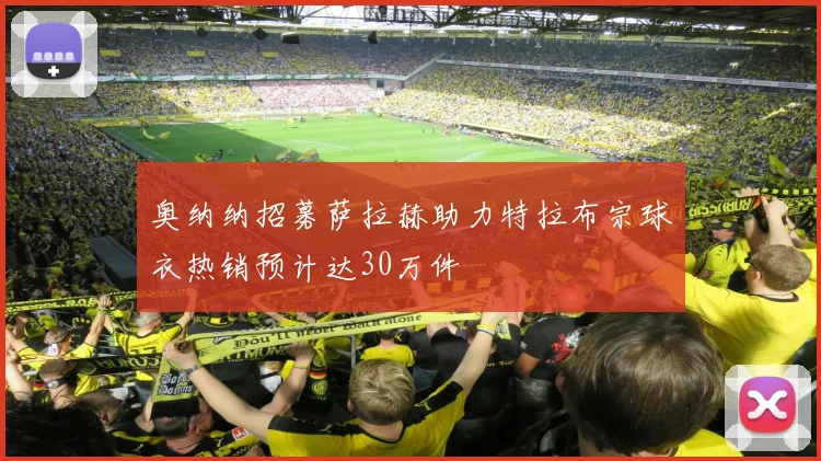 奥纳纳招募萨拉赫助力特拉布宗球衣热销预计达30万件