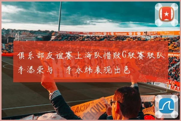 俱乐部友谊赛上海队惜败G联赛联队李添荣与偰李永炜表现出色